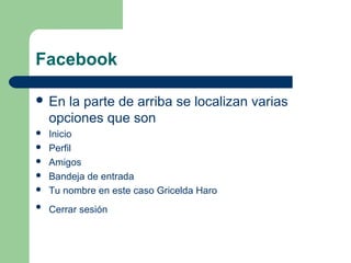 Facebook
 En la parte de arriba se localizan varias 
opciones que son 
 Inicio 
 Perfil 
 Amigos
 Bandeja de entrada 
 Tu nombre en este caso Gricelda Haro 
 Cerrar sesión 
 