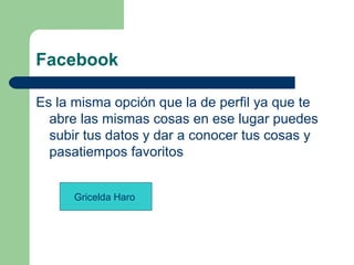 Facebook
Es la misma opción que la de perfil ya que te
abre las mismas cosas en ese lugar puedes
subir tus datos y dar a conocer tus cosas y
pasatiempos favoritos
Gricelda Haro
 