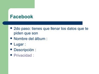 Facebook
 2do paso: tienes que llenar los datos que te
piden que son
 Nombre del álbum :
 Lugar :
 Descripción :
 Privacidad :
 