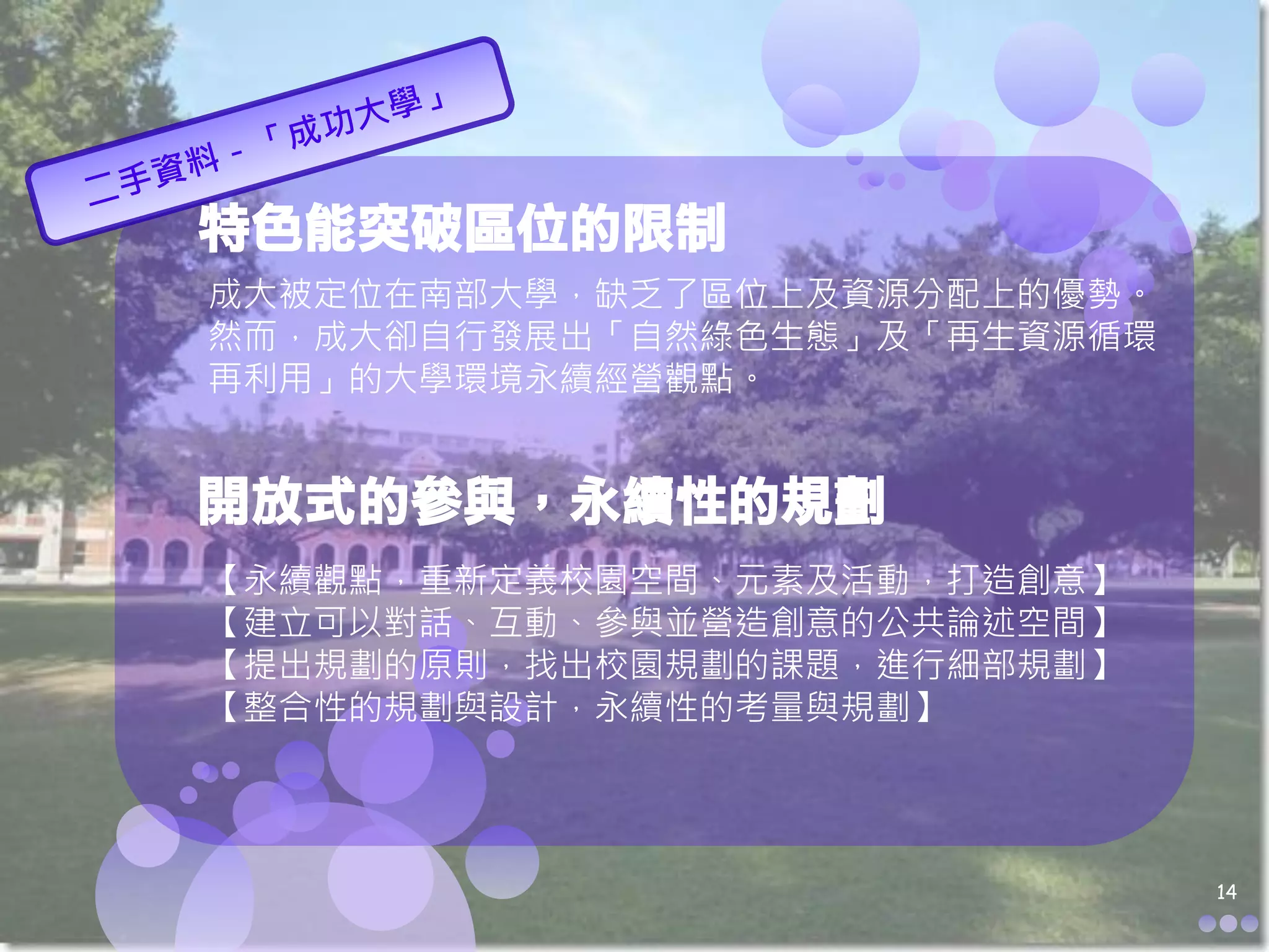 特色能突破區位的限制
成大被定位在南部大學，缺乏了區位上及資源分配上的優勢。
然而，成大卻自行發展出「自然綠色生態」及「再生資源循環
再利用」的大學環境永續經營觀點。


開放式的參與，永續性的規劃
【永續觀點，重新定義校園空間、元素及活動，打造創意】
【建立可以對話、互動、參與並營造創意的公共論述空間】
【提出規劃的原則，找出校園規劃的課題，進行細部規劃】
【整合性的規劃與設計，永續性的考量與規劃】




                              14
 