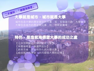 大學就是城市‧城市就是大學
城市包含大學的歷史與文化元素，如：哲學家小路、大學廣場。
大學包含城市的歷史與元素，如：俾斯麥廣場。



特色，是造就海德堡大學的成功之處
【公共空間貼近大學的生活元素】
【無圍牆概念，無邊界設計】
【創意思維，塑造特色化的大學元素】
【結合城市的歷史，共同塑造大學的記憶】




                               11
 