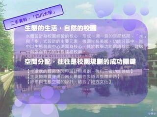 生態的生活，自然的校園
水體設計為校園經營的核心，形成一湖一島的空間格局，「水」
與「樹」式設計的主要元素，強調生態美感。功能分區中，其
中以生態島與中心湖面為核心，其於教學功能環繞於此，建構
一個強而有力的生態連結校園。

空間分配，往往是校園規劃的成功關鍵
【半環狀的體育休閒帶設計與規劃，強化三者功能連結】
【主要道路貫穿東西南北景觀性步道與整體網路】
【綠廊與生態空間的設計，結合了地方文化】




                               13
 