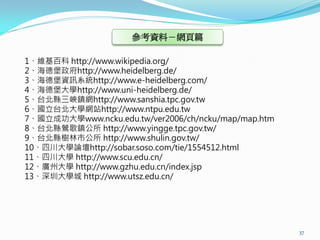 參考資料－網頁篇

1、維基百科 http://www.wikipedia.org/
2、海德堡政府http://www.heidelberg.de/
3、海德堡資訊系統http://www.e-heidelberg.com/
4、海德堡大學http://www.uni-heidelberg.de/
5、台北縣三峽鎮網http://www.sanshia.tpc.gov.tw
6、國立台北大學網站http://www.ntpu.edu.tw
7、國立成功大學www.ncku.edu.tw/ver2006/ch/ncku/map/map.htm
8、台北縣鶯歌鎮公所 http://www.yingge.tpc.gov.tw/
9、台北縣樹林市公所 http://www.shulin.gov.tw/
10、四川大學論壇http://sobar.soso.com/tie/1554512.html
11、四川大學 http://www.scu.edu.cn/
12、廣州大學 http://www.gzhu.edu.cn/index.jsp
13、深圳大學城 http://www.utsz.edu.cn/




                                                      37
 