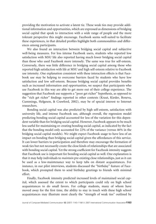 providing the motivation to activate a latent tie. These weak ties may provide addi-
tional information and opportunities, which are expressed as dimensions of bridging
social capital that speak to interaction with a wide range of people and the more
tolerant perspective this might encourage. Facebook seems well-suited to facilitate
these experiences, in that detailed proﬁles highlight both commonalities and differ-
ences among participants.
     We also found an interaction between bridging social capital and subjective
well-being measures. For less intense Facebook users, students who reported low
satisfaction with MSU life also reported having much lower bridging social capital
than those who used Facebook more intensely. The same was true for self-esteem.
Conversely, there was little difference in bridging social capital among those who
reported high satisfaction with life at MSU and high self-esteem relative to Facebook
use intensity. One explanation consistent with these interaction effects is that Face-
book use may be helping to overcome barriers faced by students who have low
satisfaction and low self-esteem. Because bridging social capital provides beneﬁts
such as increased information and opportunities, we suspect that participants who
use Facebook in this way are able to get more out of their college experience. The
suggestion that Facebook use supports a ‘‘poor get richer’’ hypothesis, as opposed to
the ‘‘rich get richer’’ ﬁndings reported in other contexts (Kraut, Kiesler, Boneva,
Cummings, Helgeson, & Crawford, 2002), may be of special interest to Internet
researchers.
     Bonding social capital was also predicted by high self-esteem, satisfaction with
university life, and intense Facebook use, although overall, the regression model
predicting bonding social capital accounted for less of the variation for this depen-
dent variable than for bridging social capital. However, Facebook appears to be much
less useful for maintaining or creating bonding social capital, as indicated by the fact
that the bonding model only accounted for 22% of the variance (versus 46% in the
bridging social capital models). We might expect Facebook usage to have less of an
impact on bonding than bridging social capital given the affordances of this service.
It can lower barriers to participation and therefore may encourage the formation of
weak ties but not necessarily create the close kinds of relationships that are associated
with bonding social capital. Yet the strong coefﬁcient for Facebook intensity suggests
that Facebook use is important for bonding social capital as well. One explanation is
that it may help individuals to maintain pre-existing close relationships, just as it can
be used as a low-maintenance way to keep tabs on distant acquaintances. For
instance, in our pilot interviews, students discussed the ‘‘birthday’’ feature of Face-
book, which prompted them to send birthday greetings to friends with minimal
effort.
     Finally, Facebook intensity predicted increased levels of maintained social cap-
ital, which assessed the extent to which participants could rely on high school
acquaintances to do small favors. For college students, many of whom have
moved away for the ﬁrst time, the ability to stay in touch with these high school
acquaintances may illustrate most clearly the ‘‘strength of weak ties’’ outlined by

Journal of Computer-Mediated Communication 12 (2007) 1143–1168 ª 2007 International Communication Association1163
 