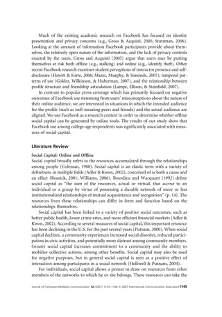 Much of the existing academic research on Facebook has focused on identity
presentation and privacy concerns (e.g., Gross & Acquisti, 2005; Stutzman, 2006).
Looking at the amount of information Facebook participants provide about them-
selves, the relatively open nature of the information, and the lack of privacy controls
enacted by the users, Gross and Acquisti (2005) argue that users may be putting
themselves at risk both ofﬂine (e.g., stalking) and online (e.g., identify theft). Other
recent Facebook research examines student perceptions of instructor presence and self-
disclosure (Hewitt & Forte, 2006; Mazer, Murphy, & Simonds, 2007), temporal pat-
terns of use (Golder, Wilkinson, & Huberman, 2007), and the relationship between
proﬁle structure and friendship articulation (Lampe, Ellison, & Steinﬁeld, 2007).
    In contrast to popular press coverage which has primarily focused on negative
outcomes of Facebook use stemming from users’ misconceptions about the nature of
their online audience, we are interested in situations in which the intended audience
for the proﬁle (such as well-meaning peers and friends) and the actual audience are
aligned. We use Facebook as a research context in order to determine whether ofﬂine
social capital can be generated by online tools. The results of our study show that
Facebook use among college-age respondents was signiﬁcantly associated with meas-
ures of social capital.


Literature Review
Social Capital: Online and Ofﬂine
Social capital broadly refers to the resources accumulated through the relationships
among people (Coleman, 1988). Social capital is an elastic term with a variety of
deﬁnitions in multiple ﬁelds (Adler & Kwon, 2002), conceived of as both a cause and
an effect (Resnick, 2001; Williams, 2006). Bourdieu and Wacquant (1992) deﬁne
social capital as ‘‘the sum of the resources, actual or virtual, that accrue to an
individual or a group by virtue of possessing a durable network of more or less
institutionalized relationships of mutual acquaintance and recognition’’ (p. 14). The
resources from these relationships can differ in form and function based on the
relationships themselves.
    Social capital has been linked to a variety of positive social outcomes, such as
better public health, lower crime rates, and more efﬁcient ﬁnancial markets (Adler &
Kwon, 2002). According to several measures of social capital, this important resource
has been declining in the U.S. for the past several years (Putnam, 2000). When social
capital declines, a community experiences increased social disorder, reduced partici-
pation in civic activities, and potentially more distrust among community members.
Greater social capital increases commitment to a community and the ability to
mobilize collective actions, among other beneﬁts. Social capital may also be used
for negative purposes, but in general social capital is seen as a positive effect of
interaction among participants in a social network (Helliwell & Putnam, 2004).
    For individuals, social capital allows a person to draw on resources from other
members of the networks to which he or she belongs. These resources can take the

Journal of Computer-Mediated Communication 12 (2007) 1143–1168 ª 2007 International Communication Association1145
 