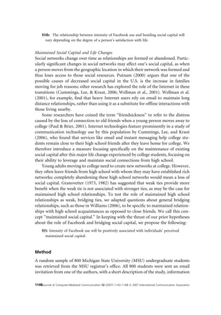 H4b: The relationship between intensity of Facebook use and bonding social capital will
      vary depending on the degree of a person’s satisfaction with life.


Maintained Social Capital and Life Changes
Social networks change over time as relationships are formed or abandoned. Partic-
ularly signiﬁcant changes in social networks may affect one’s social capital, as when
a person moves from the geographic location in which their network was formed and
thus loses access to those social resources. Putnam (2000) argues that one of the
possible causes of decreased social capital in the U.S. is the increase in families
moving for job reasons; other research has explored the role of the Internet in these
transitions (Cummings, Lee, & Kraut, 2006; Wellman et al., 2001). Wellman et al.
(2001), for example, ﬁnd that heavy Internet users rely on email to maintain long
distance relationships, rather than using it as a substitute for ofﬂine interactions with
those living nearby.
    Some researchers have coined the term ‘‘friendsickness’’ to refer to the distress
caused by the loss of connection to old friends when a young person moves away to
college (Paul & Brier, 2001). Internet technologies feature prominently in a study of
communication technology use by this population by Cummings, Lee, and Kraut
(2006), who found that services like email and instant messaging help college stu-
dents remain close to their high school friends after they leave home for college. We
therefore introduce a measure focusing speciﬁcally on the maintenance of existing
social capital after this major life change experienced by college students, focusing on
their ability to leverage and maintain social connections from high school.
    Young adults moving to college need to create new networks at college. However,
they often leave friends from high school with whom they may have established rich
networks; completely abandoning these high school networks would mean a loss of
social capital. Granovetter (1973, 1982) has suggested that weak ties provide more
beneﬁt when the weak tie is not associated with stronger ties, as may be the case for
maintained high school relationships. To test the role of maintained high school
relationships as weak, bridging ties, we adapted questions about general bridging
relationships, such as those in Williams (2006), to be speciﬁc to maintained relation-
ships with high school acquaintances as opposed to close friends. We call this con-
cept ‘‘maintained social capital.’’ In keeping with the thrust of our prior hypotheses
about the role of Facebook and bridging social capital, we propose the following:
     H5: Intensity of Facebook use will be positively associated with individuals’ perceived
      maintained social capital.



Method
A random sample of 800 Michigan State University (MSU) undergraduate students
was retrieved from the MSU registrar’s ofﬁce. All 800 students were sent an email
invitation from one of the authors, with a short description of the study, information

1148Journal of Computer-Mediated Communication 12 (2007) 1143–1168 ª 2007 International Communication Association
 