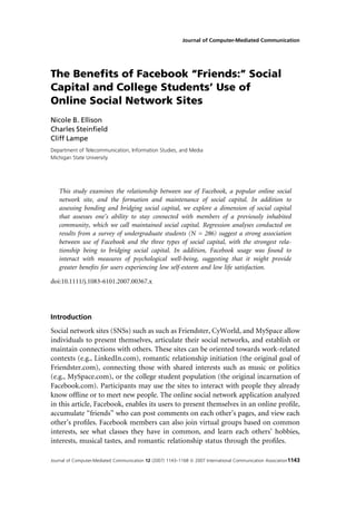 Journal of Computer-Mediated Communication




The Beneﬁts of Facebook ‘‘Friends:’’ Social
Capital and College Students’ Use of
Online Social Network Sites
Nicole B. Ellison
Charles Steinﬁeld
Cliff Lampe
Department of Telecommunication, Information Studies, and Media
Michigan State University




   This study examines the relationship between use of Facebook, a popular online social
   network site, and the formation and maintenance of social capital. In addition to
   assessing bonding and bridging social capital, we explore a dimension of social capital
   that assesses one’s ability to stay connected with members of a previously inhabited
   community, which we call maintained social capital. Regression analyses conducted on
   results from a survey of undergraduate students (N = 286) suggest a strong association
   between use of Facebook and the three types of social capital, with the strongest rela-
   tionship being to bridging social capital. In addition, Facebook usage was found to
   interact with measures of psychological well-being, suggesting that it might provide
   greater beneﬁts for users experiencing low self-esteem and low life satisfaction.

doi:10.1111/j.1083-6101.2007.00367.x




Introduction
Social network sites (SNSs) such as such as Friendster, CyWorld, and MySpace allow
individuals to present themselves, articulate their social networks, and establish or
maintain connections with others. These sites can be oriented towards work-related
contexts (e.g., LinkedIn.com), romantic relationship initiation (the original goal of
Friendster.com), connecting those with shared interests such as music or politics
(e.g., MySpace.com), or the college student population (the original incarnation of
Facebook.com). Participants may use the sites to interact with people they already
know ofﬂine or to meet new people. The online social network application analyzed
in this article, Facebook, enables its users to present themselves in an online proﬁle,
accumulate ‘‘friends’’ who can post comments on each other’s pages, and view each
other’s proﬁles. Facebook members can also join virtual groups based on common
interests, see what classes they have in common, and learn each others’ hobbies,
interests, musical tastes, and romantic relationship status through the proﬁles.

Journal of Computer-Mediated Communication 12 (2007) 1143–1168 ª 2007 International Communication Association1143
 