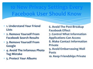 10 New Privacy Settings Every Facebook User Should Know1. Understand Your Friend Lists2. Remove Yourself From Facebook Search Results3. Remove Yourself From Google4. Avoid The Infamous Photo Tag Mistake5. ProtectYourAlbums6. Avoid The Post-Breakup Facebook Effect7. Control What Information Applications Can Access8. Make Contact Information Private9. Avoid Embarrassing Wall Posts10. KeepFriendshipsPrivate