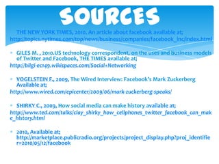 SOURCESTHE NEW YORK TIMES, 2010. An articleaboutfacebookavailable at;http://topics.nytimes.com/top/news/business/companies/facebook_inc/index.htmlGILES M. , 2010.US technology correspondent, on the uses and business models of Twitter and Facebook, THE TIMESavailable at;http://bilgi-ec149.wikispaces.com/Social+NetworkingVOGELSTEIN F., 2009,The Wired Interview: Facebook’s Mark ZuckerbergAvailableat; http://www.wired.com/epicenter/2009/06/mark-zuckerberg-speaks/SHIRKY C., 2009, How social media can make historyavailableat; http://www.ted.com/talks/clay_shirky_how_cellphones_twitter_facebook_can_make_history.html2010, Availableat; http://marketplace.publicradio.org/projects/project_display.php?proj_identifier=2010/05/12/facebook
