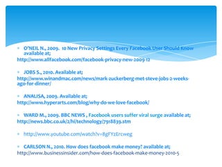 O’NEIL N., 2009. 10 New Privacy Settings Every Facebook User Should Knowavailableat; http://www.allfacebook.com/facebook-privacy-new-2009-12JOBS S., 2010. Availableat; http://www.winandmac.com/news/mark-zuckerberg-met-steve-jobs-2-weeks-ago-for-dinner/ANALISA, 2009. Availableat; http://www.hyperarts.com/blog/why-do-we-love-facebook/WARD M., 2009. BBC NEWS , Facebook users suffer viral surgeavailableat; http://news.bbc.co.uk/2/hi/technology/7918839.stmhttp://www.youtube.com/watch?v=8gFYzErcwegCARLSON N., 2010. How doesfacebookmakemoney? availableat; http://www.businessinsider.com/how-does-facebook-make-money-2010-5