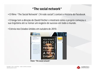 “The social network”
   • O filme “The Social Network” (“A rede social”) contará a história do Facebook.

   • O longa tem a direção de David Fincher e mostrará como o projeto começou e
   sua trajetória até se tornar um negócio de sucesso em todo o mundo.

   • Estreia nos Estados Unidos em outubro de 2010.




                                                         Pôster “The social network”


Copyright © 2010 – Humantech – Todos os direitos reservados
www.humantech.com.br
 