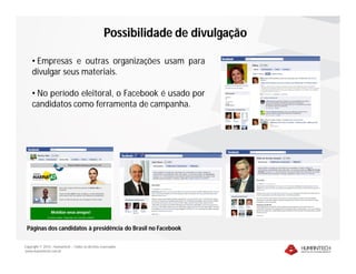 Possibilidade de divulgação

    • Empresas e outras organizações usam para
    divulgar seus materiais.

    • No período eleitoral, o Facebook é usado por
    candidatos como ferramenta de campanha.




 Páginas dos candidatos à presidência do Brasil no Facebook

Copyright © 2010 – Humantech – Todos os direitos reservados
www.humantech.com.br
 
