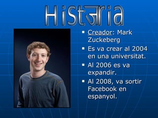 Creador : Mark Zuckeberg Es va crear al 2004 en una universitat. Al 2006 es va expandir. Al 2008, va sortir Facebook en espanyol. Història 