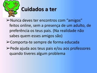 Cuidados a ter➢Nunca deves ter encontros com “amigos” feitos online, sem a presença de um adulto, de preferência os teus pais. (Na realidade não sabes quem esses amigos são)➢Comporta-te sempre de forma educada➢Pede ajuda aos teus pais e/ou aos professores quando tiveres algum problema