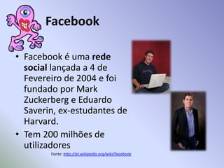 FacebookFacebook é uma rede social lançada a 4 de Fevereiro de 2004 e foi fundado por MarkZuckerberg e Eduardo Saverin, ex-estudantes de Harvard. Tem 200 milhões de utilizadoresFonte: http://pt.wikipedia.org/wiki/Facebook