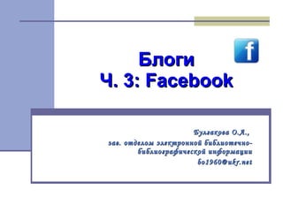 Блоги Ч. 3:  Facebook Булгакова О.А.,  зав. отделом электронной библиотечно-библиографической информации [email_address] 
