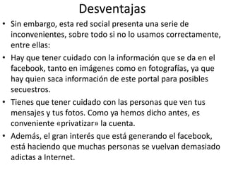 DesventajasSin embargo, esta red social presenta una serie de inconvenientes, sobre todo si no lo usamos correctamente, entre ellas:Hay que tener cuidado con la información que se da en el facebook, tanto en imágenes como en fotografías, ya que hay quien saca información de este portal para posibles secuestros. Tienes que tener cuidado con las personas que ven tus mensajes y tus fotos. Como ya hemos dicho antes, es conveniente «privatizar» la cuenta. Además, el gran interés que está generando el facebook, está haciendo que muchas personas se vuelvan demasiado adictas a Internet.