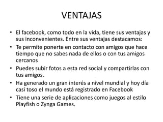 VENTAJAS El facebook, como todo en la vida, tiene sus ventajas y sus inconvenientes. Entre sus ventajas destacamos:Te permite ponerte en contacto con amigos que hace tiempo que no sabes nada de ellos o con tus amigos cercanosPuedes subir fotos a esta red social y compartirlas con tus amigos.Ha generado un gran interés a nivel mundial y hoy día casi toso el mundo está registrado en FacebookTiene una serie de aplicaciones como juegos al estilo Playfish o ZyngaGames. 
