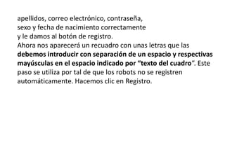 apellidos, correo electrónico, contraseña,sexo y fecha de nacimiento correctamentey le damos al botón de registro. Ahora nos aparecerá un recuadro con unas letras que las debemos introducir con separación de un espacio y respectivas mayúsculas en el espacio indicado por “texto del cuadro“. Este paso se utiliza por tal de que los robots no se registren automáticamente. Hacemos clic en Registro.    