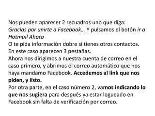 Nos pueden aparecer 2 recuadros uno que diga:Gracias por unirte a Facebook… Y pulsamos el botón ir a Hotmail AhoraO te pida información dobre si tienes otros contactos. En este caso aparecen 3 pestañas.Ahora nos dirigimos a nuestra cuenta de correo en el caso primero, y abrimos el correo automático que nos haya mandamo Facebook. Accedemos al link que nos piden, y listo.Por otra parte, en el caso número 2, vamos indicando lo que nos sugiera para después ya estar logueado en Facebook sin falta de verificación por correo. 
