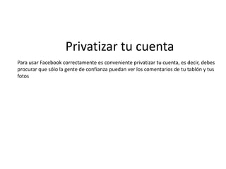 Privatizar tu cuentaPara usar Facebook correctamente es conveniente privatizar tu cuenta, es decir, debesprocurar que sólo la gente de confianza puedan ver los comentarios de tu tablón y tus fotos