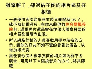 雖舉報了 , 卻還佔在你的相片區及在相簿 一般使用者以為舉報並將其刪除就 ok 了 , 殊不知此張照片 , 在你未將你的 姓名標籤移除 前 , 這張照片還是會在你個人檔案頁面的相片區及相簿內出現。 所以網路行銷的人員喜歡用標示姓名的方示 , 讓你的好友不知不覺的看到此廣告 , 以增加曝光度 當發現你個人檔案頁面的相片區內有不名廣告 , 可用以下 4 張投影片的方式 , 將其隱藏 
