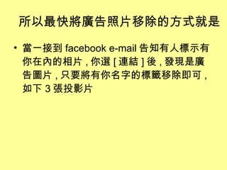 所以最快將廣告照片移除的方式就是 當一接到 facebook e-mail 告知有人標示有你在內的相片 , 你選 [ 連結 ] 後 , 發現是廣告圖片 , 只要將有你名字的標籤移除即可 , 如下 3 張投影片 