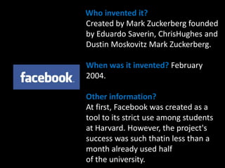     Who invented it? Created by Mark Zuckerberg founded by Eduardo Saverin, ChrisHughes and Dustin Moskovitz Mark Zuckerberg.When was it invented?February 2004.Other information?At first, Facebook was created as a tool to its strict use among students at Harvard. However, the project's success was such thatin less than a month already used half of the university.   