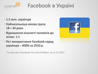 Facebook в Україні

• 1,5 млн. українців
• Найчисельніша вікова група:
  18—34 роки
• Відношення кількості чоловіків до
  жінок: 1:1
• Ріст використання Facebook серед
  українців – 400% за 2010 р.

 *за даними Facebook та Social Bakers на 9.11.2011
 