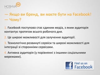 — Якщо ви бренд, ви маєте бути на Facebook!
— Чому?
1. Facebook поступово стає єдиним медіа, з яким аудиторія
контактує протягом всього робочого дня.
2. Це широкі можливості для залучення аудиторії.
3. Технологічно розвинуті сервіси та широкі можливості для
інтеграції зі сторонніми сервісами.
4. Активна аудиторія (у порівнянні з іншими соціальними
мережами).
 
