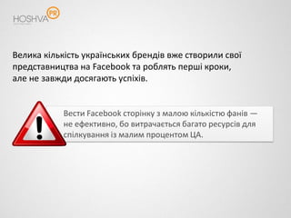 Велика кількість українських брендів вже створили свої
представництва на Facebook та роблять перші кроки,
але не завжди досягають успіхів.


            Вести Facebook сторінку з малою кількістю фанів —
            не ефективно, бо витрачається багато ресурсів для
            спілкування із малим процентом ЦА.
 