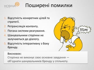 Поширені помилки

1. Відсутність конкретних цілей та
   стратегії.
2. Ретрансляція контенту.
3. Погана системи реагування.
4. Шанувальники сторінки не
   залучаються до діалогу.
5. Відсутність інтерактивну з боку
   бренду.

  Висновок:
  Сторінка не виконує своє основне завдання —
  об’єднати шанувальників бренду у спільноту.
 