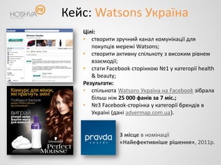 Кейс: Watsons Україна
   Цілі:
   • створити зручний канал комунікації для
      покупців мережі Watsons;
   • створити активну спільноту з високим рівнем
      взаємодії;
   • стати Facebook сторінкою №1 у категорії health
      & beauty;
   Результати:
   • спільнота Watsons Україна на Facebook зібрала
      більш ніж 25 000 фанів за 7 міс.;
   • №3 Facebook-сторінка у категорії брендів в
      Україні (дані advermap.com.ua).


                3 місце в номінації
                «Найефективніше рішення», 2011р.
 