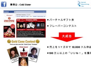 事例② -  Cold Stone- ■ バーチャルギフト券 ■ フレーバーコンテスト ■ 売上を 1 ヶ月半で 10,000 ドル伸ばす ■ 100 万人以上の「いいね！」を獲得 大成功 