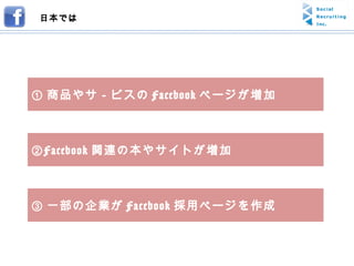 ① 商品やサ－ビスの Facebook ページが増加 ② Facebook 関連の本やサイトが増加 ③ 一部の企業が Facebook 採用ページを作成 日本では 