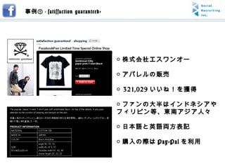 ○ 株式会社エスワンオー ○ アパレルの販売 ○  321,029 いいね！を獲得 ○ ファンの大半はインドネシアやフィリピン等、東南アジア人々 ○ 日本語と英語両方表記 ○ 購入の際は Pay-Pal を利用 事例① -  satisfaction guaranteed- 