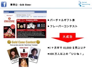 事例② -  Cold Stone- ■ バーチャルギフト券 ■ フレーバーコンテスト ■ 1 ヶ月半で 10,000 ＄売上ＵＰ ■ 100 万人以上の「いいね！」 大成功 