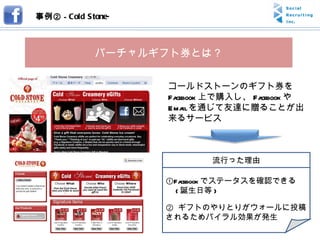 事例② -  Cold Stone- バーチャルギフト券とは？ コールドストーンのギフト券を Facebook 上で購入し、 Facebook や Email を通じて友達に贈ることが出来るサービス ① Facebook でステータスを確認できる 　 ( 誕生日等 ) ②  ギフトのやりとりがウォールに投稿されるためバイラル効果が発生 流行った理由 