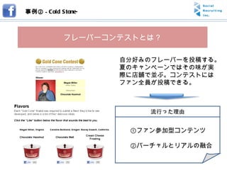 事例② -  Cold Stone- フレーバーコンテストとは？ 自分好みのフレーバーを投稿する。夏のキャンペーンではその味が実際に店舗で並ぶ。コンテストにはファン全員が投稿できる。 　　①ファン参加型コンテンツ 　　②バーチャルとリアルの融合 流行った理由 