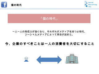 今、企業のすべきことは一人の消費者を大切にすること 一人一人の発信力が強くなり、それぞれがメディアを持つよ時代、 ソーシャルメディアによって革命が起きた。 個の時代 「個の時代」 