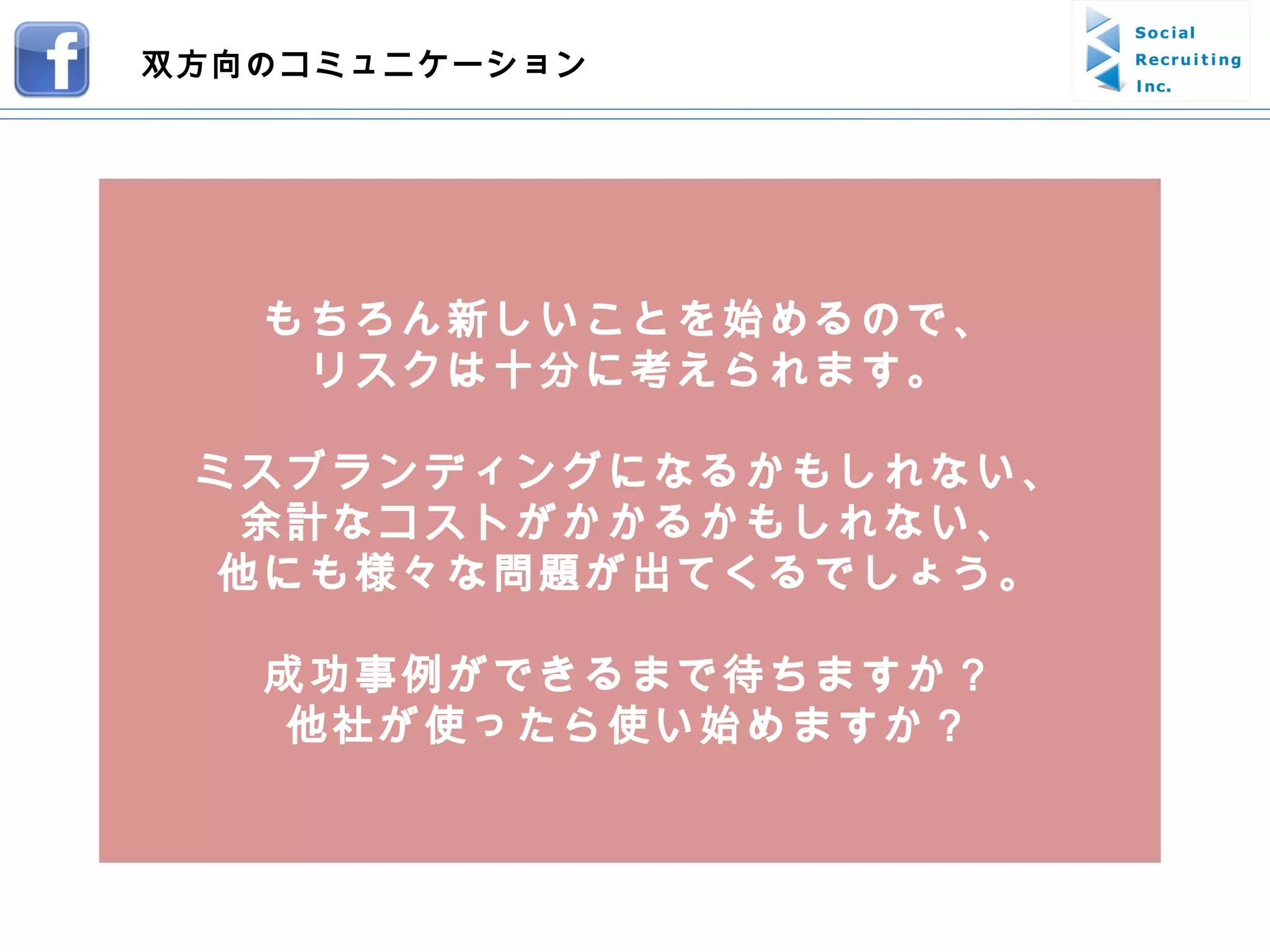 もちろん新しいことを始めるので、 リスクは十分に考えられます。 ミスブランディングになるかもしれない、 余計なコストがかかるかもしれない、 他にも様々な問題が出てくるでしょう。 成功事例ができるまで待ちますか？ 他社が使ったら使い始めますか？ 双方向のコミュニケーション 