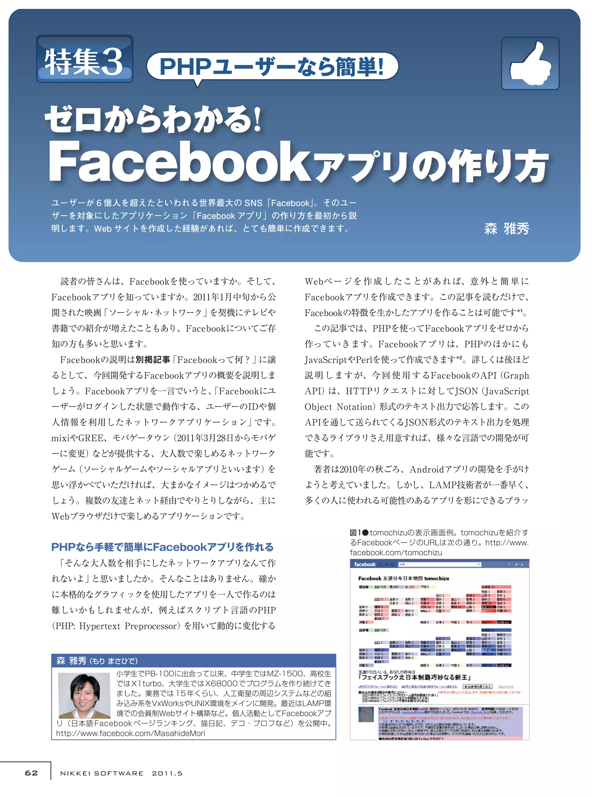 ユーザーが 6 億人を超えたといわれる世界最大の SNS「Facebook」
                                          。そのユー
     ザーを対象にしたアプリケーション「Facebook アプリ」の作り方を最初から説
     明します。Web サイトを作成した経験があれば、とても簡単に作成できます。                                                 森  雅秀



     　読者の皆さんは、Facebookを使っていますか。そして、                 Webペ ー ジ を 作 成 し た こと が あ れ ば、意 外 と 簡 単 に
     Facebookアプリを知っていますか。2011年1月中旬から公               Facebookアプリを作成できます。この記事を読むだけで、
     開された映画「ソーシャル ネットワーク」
                 ・       を契機にテレビや                   Facebookの特徴を生かしたアプリを作ることは可能です＊1。
     書籍での紹介が増えたこともあり、Facebookについてご存                 　この記事では、PHPを使ってFacebookアプリをゼロから
     知の方も多いと思います。                                   作っていきます。Facebookアプリは、PHPのほかにも
     　Facebookの説明は別掲記事「Facebookって何？」に譲              JavaScriptやPerlを使って作成できます＊2 。詳しくは後ほど
     るとして、今回開発するFacebookアプリの概要を説明しま                 説 明 しますが、今 回 使 用 するFacebookのAPI
                                                                                  （Graph
     しょう。Facebookアプリを一言でいうと、
                           「Facebookにユ              API）は、HTTPリクエストに対してJSON（JavaScript
     ーザーがログインした状態で動作する、ユーザーのIDや個                    Object Notation）形式のテキスト出力で応答します。この
     人情報を利用したネットワークアプリケーション」です。                     APIを通して送られてくるJSON形式のテキスト出力を処理
     mixiやGREE、モバゲータウン（2011年3月28日からモバゲ              できるライブラリさえ用意すれば、様々な言語での開発が可
     ーに変更）などが提供する、大人数で楽しめるネットワーク                    能です。
     ゲーム（ソーシャルゲームやソーシャルアプリといいます）を                   　著者は2010年の秋ごろ、Androidアプリの開発を手がけ
     思い浮かべていただければ、大まかなイメージはつかめるで                    ようと考えていました。しかし、LAMP技術者が一番早く、
     しょう。複数の友達とネット経由でやりとりしながら、主に                    多くの人に使われる可能性のあるアプリを形にできるプラッ
     Webブラウザだけで楽しめるアプリケーションです。
                                                             図1●tomochizuの表示画面例。tomochizuを紹介す
                                                             るFacebookペ ー ジ のURLは 次 の 通 り。http://www.
     PHPなら手軽で簡単にFacebookアプリを作れる                              facebook.com/tomochizu
     　
     「そんな大人数を相手にしたネットワークアプリなんて作
     れないよ」と思いましたか。そんなことはありません。確か
     に本格的なグラフィックを使用したアプリを一人で作るのは
     難しいかもしれませんが、例えばスクリプト言語のPHP
     （PHP: Hypertext Preprocessor）を用いて動的に変化する


      森  雅秀 
           （もり まさひで）
                     小学生でPB-100に出会って以来、中学生ではMZ-1500、高校生
                     では X1turbo、大学生では X68000 でプログラムを作り続けてき
                     ました。業務では 15 年くらい、人工衛星の周辺システムなどの組
                     み込み系をVxWorksやUNIX環境をメインに開発。最近はLAMP環
                     境での会員制Webサイト構築など。個人活動としてFacebookアプ
      リ（日本語 Facebook ページランキング、猫日記、デコ・プロフなど）を公開中。
      http://www.facebook.com/MasahideMori




62     NIKKEI SOF T WARE　2011.5
 