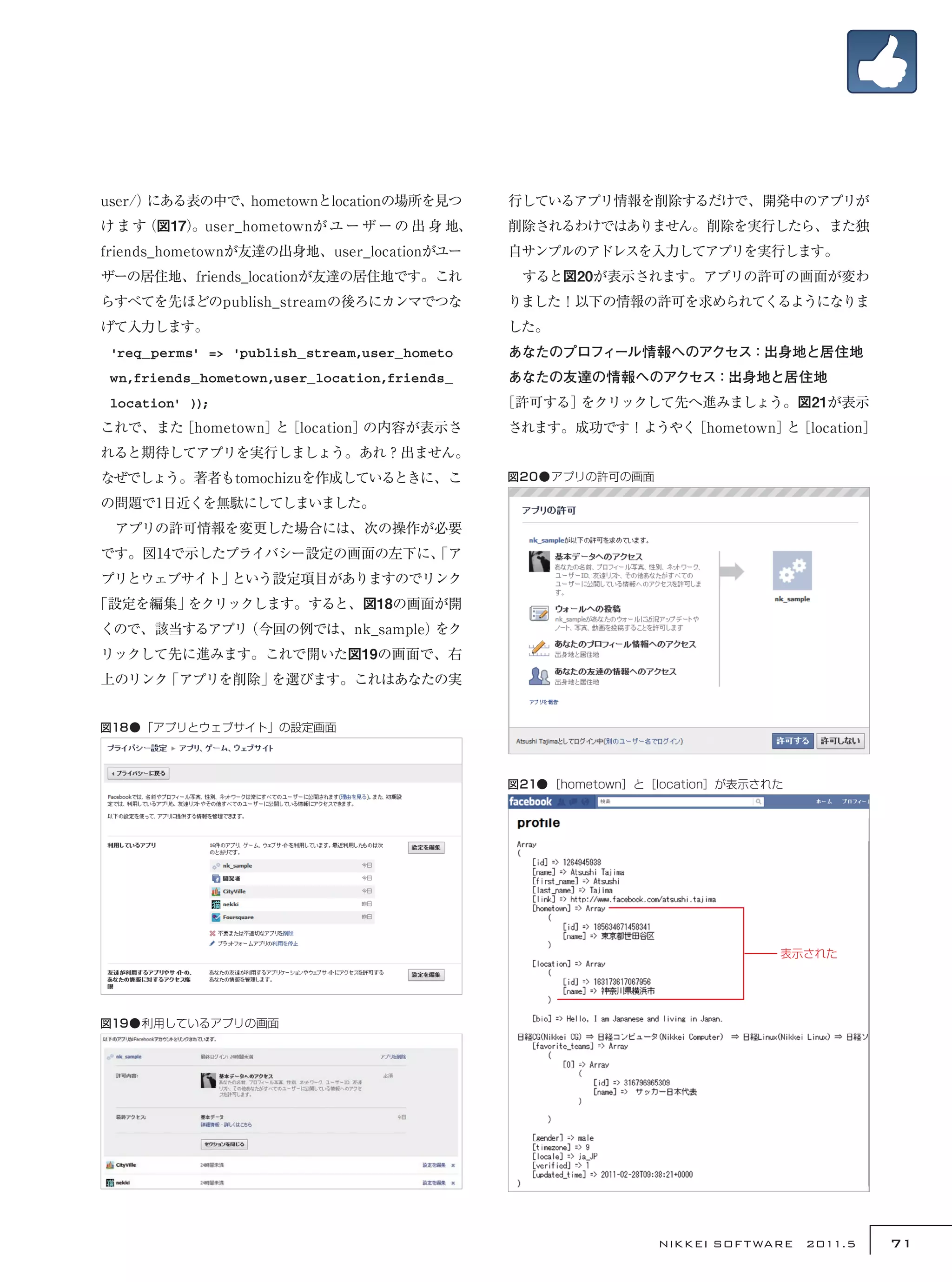 user/）にある表の中で、hometownとlocationの場所を見つ         行しているアプリ情報を削除するだけで、開発中のアプリが
けます（図17）
       。user_hometownが ユ ー ザ ー の 出 身 地、       削除されるわけではありません。削除を実行したら、また独
friends_hometownが友達の出身地、user_locationがユー      自サンプルのアドレスを入力してアプリを実行します。
ザーの居住地、friends_locationが友達の居住地です。これ           　すると図20が表示されます。アプリの許可の画面が変わ
らすべてを先ほどのpublish_streamの後ろにカンマでつな             りました！以下の情報の許可を求められてくるようになりま
げて入力します。                                      した。
 'req_perms' => 'publish_stream,user_hometo   あなたのプロフィール情報へのアクセス：出身地と居住地
 wn,friends_hometown,user_location,friends_   あなたの友達の情報へのアクセス：出身地と居住地
 location' ));                                ［許可する］をクリックして先へ進みましょう。図21が表示
これで、また［hometown］ ［location］
                と          の内容が表示さ            されます。成功です！ようやく［hometown］ ［location］
                                                                      と
れると期待してアプリを実行しましょう。あれ？出ません。
なぜでしょう。著者もtomochizuを作成しているときに、こ               図20●アプリの許可の画面

の問題で1日近くを無駄にしてしまいました。
　アプリの許可情報を変更した場合には、次の操作が必要
です。図14で示したプライバシー設定の画面の左下に、
                         「ア
プリとウェブサイト」という設定項目がありますのでリンク
「設定を編集」をクリックします。すると、図18の画面が開
くので、該当するアプリ（今回の例では、nk_sample）をク
リックして先に進みます。これで開いた図19の画面で、右
上のリンク「アプリを削除」を選びます。これはあなたの実


図18●「アプリとウェブサイト」の設定画面



                                              図21●［hometown］と［location］が表示された




                                                                            表示された




図19●利用しているアプリの画面




                                                              NIKKEI SOF T WARE　2011.5   71
 