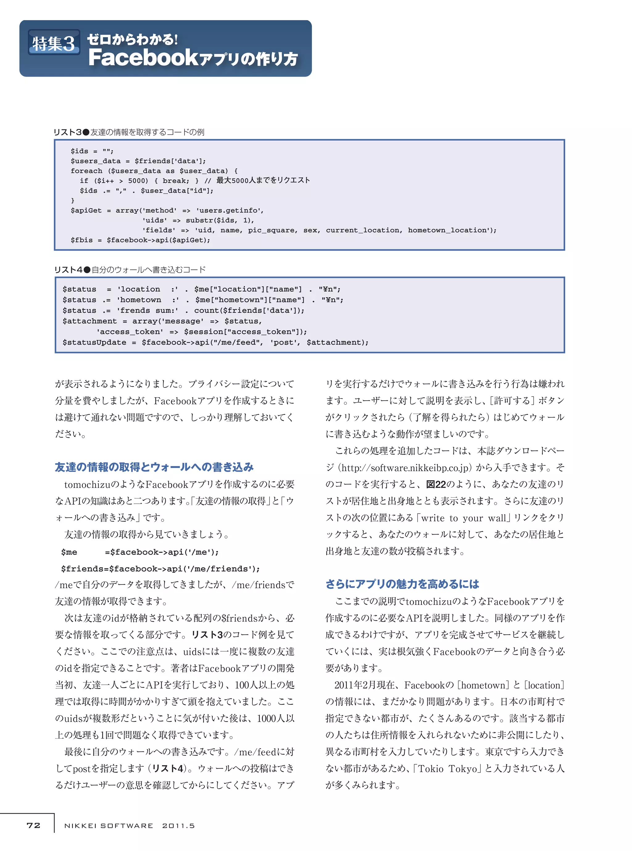 リスト3●友達の情報を取得するコードの例

       $ids = "";
       $users_data = $friends['data'];
       foreach ($users_data as $user_data) {
         if ($i++ > 5000) { break; } // 最大5000人までをリクエスト
         $ids .= "," . $user_data["id"];
       }
       $apiGet = array('method' => 'users.getinfo',
                       'uids' => substr($ids, 1),
                       'fields' => 'uid, name, pic_square, sex, current_location, hometown_location');
       $fbis = $facebook->api($apiGet);



     リスト4●自分のウォールへ書き込むコード

      $status = 'location :' . $me["location"]["name"] . "¥n";
      $status .= 'hometown :' . $me["hometown"]["name"] . "¥n";
      $status .= 'frends sum:' . count($friends['data']);
      $attachment = array('message' => $status,
      　　　　'access_token' => $session["access_token"]);
      $statusUpdate = $facebook->api("/me/feed", 'post', $attachment);




     が表示されるようになりました。プライバシー設定について                               リを実行するだけでウォールに書き込みを行う行為は嫌われ
     分量を費やしましたが、Facebookアプリを作成するときに                            ます。ユーザーに対して説明を表示し、
                                                                                ［許可する］ボタン
     は避けて通れない問題ですので、しっかり理解しておいてく                               がクリックされたら（了解を得られたら）はじめてウォール
     ださい。                                                      に書き込むような動作が望ましいのです。
                                                               　これらの処理を追加したコードは、本誌ダウンロードペー
     友達の情報の取得とウォールへの書き込み                                       ジ（http://software.nikkeibp.co.jp）から入手できます。そ
     　tomochizuのようなFacebookアプリを作成するのに必要                        のコードを実行すると、図22のように、あなたの友達のリ
     なAPIの知識はあと二つあります。友達の情報の取得」 「ウ
                     「         と                               ストが居住地と出身地ととも表示されます。さらに友達のリ
     ォールへの書き込み」です。                                             ストの次の位置にある「write to your wall」リンクをクリ
     　友達の情報の取得から見ていきましょう。                                      ックすると、あなたのウォールに対して、あなたの居住地と
      $me     =$facebook->api('/me');                          出身地と友達の数が投稿されます。
      $friends=$facebook->api('/me/friends');
     /meで自分のデータを取得してきましたが、/me/friendsで                         さらにアプリの魅力を高めるには
     友達の情報が取得できます。                                             　ここまでの説明でtomochizuのようなFacebookアプリを
     　次は友達のidが格納されている配列の$friendsから、必                           作成するのに必要なAPIを説明しました。同様のアプリを作
     要な情報を取ってくる部分です。リスト3のコード例を見て                               成できるわけですが、アプリを完成させてサービスを継続し
     ください。ここでの注意点は、uidsには一度に複数の友達                              ていくには、実は根気強くFacebookのデータと向き合う必
     のidを指定できることです。著者はFacebookアプリの開発                           要があります。
     当初、友達一人ごとにAPIを実行しており、100人以上の処                             　2011年2月現在、Facebookの［hometown］ ［location］
                                                                                             と
     理では取得に時間がかかりすぎて頭を抱えていました。ここ                               の情報には、まだかなり問題があります。日本の市町村で
     のuidsが複数形だということに気が付いた後は、1000人以                            指定できない都市が、たくさんあるのです。該当する都市
     上の処理も1回で問題なく取得できています。                                     の人たちは住所情報を入れられないために非公開にしたり、
     　最後に自分のウォールへの書き込みです。/me/feedに対                            異なる市町村を入力していたりします。東京ですら入力でき
     してpostを指定します（リスト4）
                      。ウォールへの投稿はでき                             ない都市があるため、
                                                                        「Tokio Tokyo」と入力されている人
     るだけユーザーの意思を確認してからにしてください。アプ                               が多くみられます。



72    NIKKEI SOF T WARE　2011.5
 