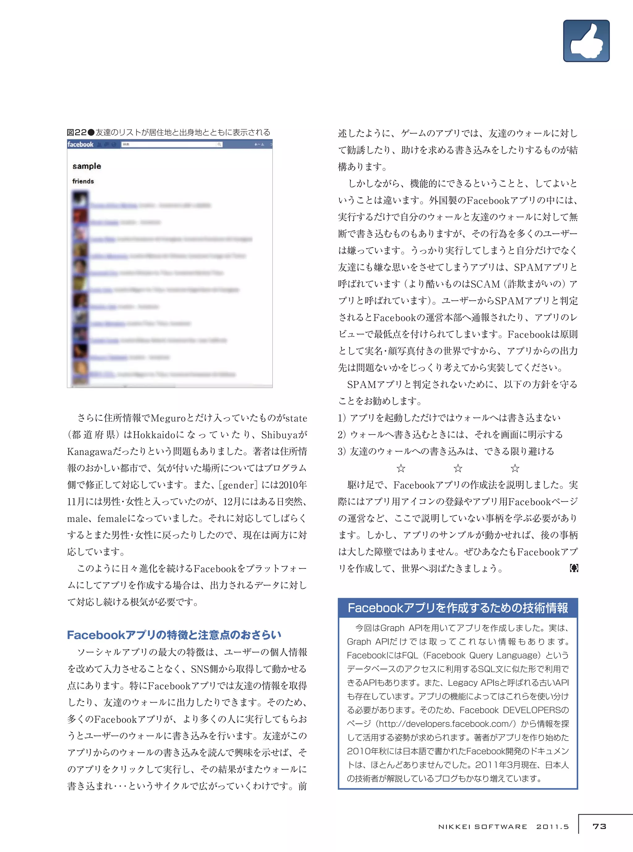図22●友達のリストが居住地と出身地とともに表示される                述したように、ゲームのアプリでは、友達のウォールに対し
                                           て勧誘したり、助けを求める書き込みをしたりするものが結
                                           構あります。
                                           　しかしながら、機能的にできるということと、してよいと
                                           いうことは違います。外国製のFacebookアプリの中には、
                                           実行するだけで自分のウォールと友達のウォールに対して無
                                           断で書き込むものもありますが、その行為を多くのユーザー
                                           は嫌っています。うっかり実行してしまうと自分だけでなく
                                           友達にも嫌な思いをさせてしまうアプリは、SPAMアプリと
                                           呼ばれています（より酷いものはSCAM（詐欺まがいの）ア
                                           プリと呼ばれています）
                                                     。ユーザーからSPAMアプリと判定
                                           されるとFacebookの運営本部へ通報されたり、アプリのレ
                                           ビューで最低点を付けられてしまいます。Facebookは原則
                                           として実名 顔写真付きの世界ですから、アプリからの出力
                                                ・
                                           先は問題ないかをじっくり考えてから実装してください。
                                           　SPAMアプリと判定されないために、以下の方針を守る
                                           ことをお勧めします。
　さらに住所情報でMeguroとだけ入っていたものがstate            1）アプリを起動しただけではウォールへは書き込まない
（都 道 府 県）はHokkaidoに な っ て い た り、Shibuyaが   2）ウォールへ書き込むときには、それを画面に明示する
Kanagawaだったりという問題もありました。著者は住所情             3）友達のウォールへの書き込みは、できる限り避ける
報のおかしい都市で、気が付いた場所についてはプログラム                          ☆　　　　　☆　　　　　☆
側で修正して対応しています。また、
                ［gender］には2010年            　駆け足で、Facebookアプリの作成法を説明しました。実
11月には男性 女性と入っていたのが、12月にはある日突然、
       ・                                   際にはアプリ用アイコンの登録やアプリ用Facebookページ
male、femaleになっていました。それに対応してしばらく            の運営など、ここで説明していない事柄を学ぶ必要があり
するとまた男性 女性に戻ったりしたので、現在は両方に対
       ・                                   ます。しかし、アプリのサンプルが動かせれば、後の事柄
応しています。                                    は大した障壁ではありません。ぜひあなたもFacebookアプ
　このように日々進化を続けるFacebookをプラットフォー             リを作成して、世界へ羽ばたきましょう。
ムにしてアプリを作成する場合は、出力されるデータに対し
て対応し続ける根気が必要です。
                                            Facebookアプリを作成するための技術情報
                                            　今回はGraph APIを用いてアプリを作成しました。実は、
Facebookアプリの特徴と注意点のおさらい
                                            Graph APIだ け で は 取 っ て こ れ な い 情 報 も あ り ま す。
　ソーシャルアプリの最大の特徴は、ユーザーの個人情報                  FacebookにはFQL（Facebook Query Language）という
を改めて入力させることなく、SNS側から取得して動かせる                データベースのアクセスに利用するSQL文に似た形で利用で

点にあります。特にFacebookアプリでは友達の情報を取得              きるAPIもあります。また、Legacy APIsと呼ばれる古いAPI
                                            も存在しています。アプリの機能によってはこれらを使い分け
したり、友達のウォールに出力したりできます。そのため、
                                            る必要があります。そのため、Facebook DEVELOPERSの
多くのFacebookアプリが、より多くの人に実行してもらお              ページ（http://developers.facebook.com/）から情報を探
うとユーザーのウォールに書き込みを行います。友達がこの                 して活用する姿勢が求められます。著者がアプリを作り始めた
アプリからのウォールの書き込みを読んで興味を示せば、そ                 2010年秋には日本語で書かれたFacebook開発のドキュメン
                                            トは、ほとんどありませんでした。2011年3月現在、日本人
のアプリをクリックして実行し、その結果がまたウォールに
                                            の技術者が解説しているブログもかなり増えています。
書き込まれ･･･というサイクルで広がっていくわけです。前



                                                              NIKKEI SOF T WARE　2011.5      73
 