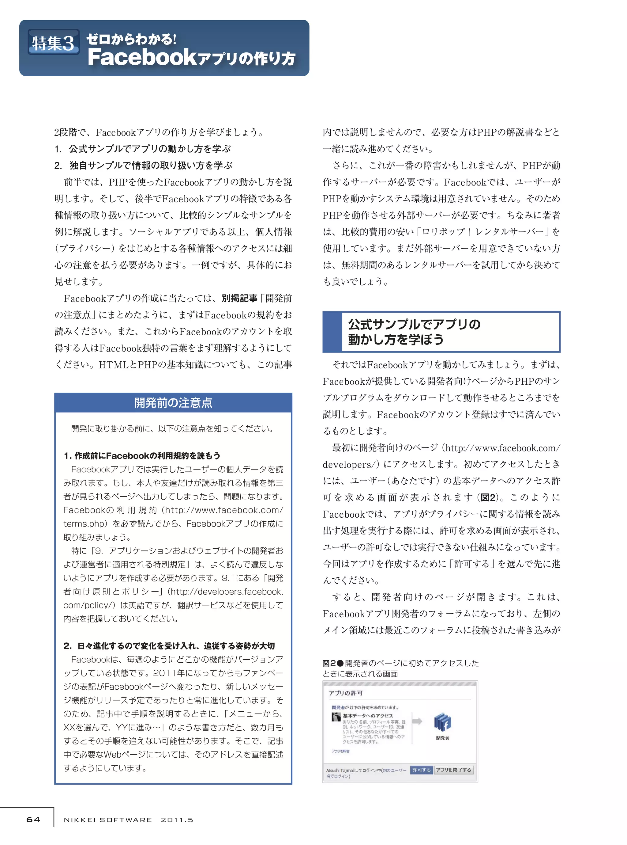 2段階で、Facebookアプリの作り方を学びましょう。                        内では説明しませんので、必要な方はPHPの解説書などと
     1．公式サンプルでアプリの動かし方を学ぶ                                一緒に読み進めてください。
     2．独自サンプルで情報の取り扱い方を学ぶ                                　さらに、これが一番の障害かもしれませんが、PHPが動
     　前半では、PHPを使ったFacebookアプリの動かし方を説                     作するサーバーが必要です。Facebookでは、ユーザーが
     明します。そして、後半でFacebookアプリの特徴である各                      PHPを動かすシステム環境は用意されていません。そのため
     種情報の取り扱い方について、比較的シンプルなサンプルを                         PHPを動作させる外部サーバーが必要です。ちなみに著者
     例に解説します。ソーシャルアプリである以上、個人情報                          は、比較的費用の安い「ロリポップ！レンタルサーバー」を
     （プライバシー）をはじめとする各種情報へのアクセスには細                        使用しています。まだ外部サーバーを用意できていない方
     心の注意を払う必要があります。一例ですが、具体的にお                          は、無料期間のあるレンタルサーバーを試用してから決めて
     見せします。                                              も良いでしょう。
     　Facebookアプリの作成に当たっては、別掲記事「開発前
     の注意点」にまとめたように、まずはFacebookの規約をお
     読みください。また、これからFacebookのアカウントを取
                                                             公式サンプルでアプリの
                                                             動かし方を学ぼう
     得する人はFacebook独特の言葉をまず理解するようにして
     ください。HTMLとPHPの基本知識についても、この記事                        　それではFacebookアプリを動かしてみましょう。まずは、
                                                         Facebookが提供している開発者向けページからPHPのサン
                                                         プルプログラムをダウンロードして動作させるところまでを
                     開発前の注意点
                                                         説明します。Facebookのアカウント登録はすでに済んでい
      　開発に取り掛かる前に、以下の注意点を知ってください。                        るものとします。
                                                         　最初に開発者向けのページ（http://www.facebook.com/
      1. 作成前にFacebookの利用規約を読もう
      　Facebookアプリでは実行したユーザーの個人データを読
                                                         developers/）にアクセスします。初めてアクセスしたとき
      み取れます。もし、本人や友達だけが読み取れる情報を第三                        には、ユーザー
                                                               （あなたです）の基本データへのアクセス許
      者が見られるページへ出力してしまったら、問題になります。                       可を求 める画 面 が 表 示されます（図2）
                                                                               。こ の よ う に
      Facebookの 利 用 規 約（http://www.facebook.com/
                                                         Facebookでは、アプリがプライバシーに関する情報を読み
      terms.php）を必ず読んでから、Facebookアプリの作成に
                                                         出す処理を実行する際には、許可を求める画面が表示され、
      取り組みましょう。
      　特に「9．アプリケーションおよびウェブサイトの開発者お                       ユーザーの許可なしでは実行できない仕組みになっています。
      よび運営者に適用される特別規定」は、よく読んで違反しな                        今回はアプリを作成するために「許可する」を選んで先に進
      いようにアプリを作成する必要があります。9.1にある「開発                      んでください。
      者 向 け 原 則 と ポ リ シ ー」（http://developers.facebook.
                                                         　すると、開 発 者 向 けのページ が 開 きます。これ は、
      com/policy/）は英語ですが、翻訳サービスなどを使用して
      内容を把握しておいてください。
                                                         Facebookアプリ開発者のフォーラムになっており、左側の
                                                         メイン領域には最近このフォーラムに投稿された書き込みが
      2．日々進化するので変化を受け入れ、追従する姿勢が大切
      　Facebookは、毎週のようにどこかの機能がバージョンア                     図2● 開発者のページに初めてアクセスした
      ップしている状態です。2011年になってからもファンペー                       ときに表示される画面
      ジの表記がFacebookページへ変わったり、新しいメッセー
      ジ機能がリリース予定であったりと常に進化しています。そ
      のため、記事中で手順を説明するときに、「メニューから、
      XXを選んで、YYに進み〜」のような書き方だと、数カ月も
      するとその手順を追えない可能性があります。そこで、記事
      中で必要なWebページについては、そのアドレスを直接記述
      するようにしています。




64    NIKKEI SOF T WARE　2011.5
 