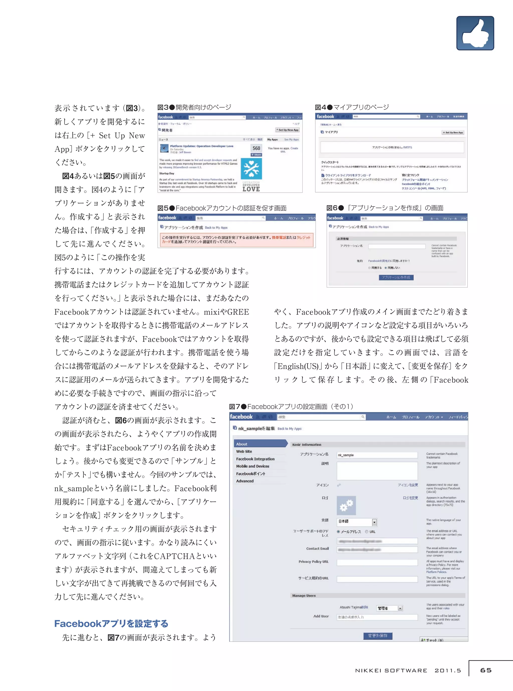 表 示されています（図3）
            。       図3●開発者向けのページ                 図4●マイアプリのページ

新しくアプリを開発するに
は右上の［+ Set Up New
App］ボタンをクリックして
ください。
　図4あるいは図5の画面が
開きます。図4のように「ア
プリケーションがありませ
                    図5●Facebookアカウントの認証を促す画面       図6●「アプリケーションを作成」の画面
ん。作成する」と表示され
た場合は、
    「作成する」を押
して先に進んでください。
図5のように「この操作を実
行するには、アカウントの認証を完了する必要があります。
携帯電話またはクレジットカードを追加してアカウント認証
を行ってください。 と表示された場合には、まだあなたの
        」
Facebookアカウントは認証されていません。mixiやGREE        やく、Facebookアプリ作成のメイン画面までたどり着きま
ではアカウントを取得するときに携帯電話のメールアドレス              した。アプリの説明やアイコンなど設定する項目がいろいろ
を使って認証されますが、Facebookではアカウントを取得           とあるのですが、後からでも設定できる項目は飛ばして必須
してからこのような認証が行われます。携帯電話を使う場               設定だけを指定していきます。この画面では、言語を
合には携帯電話のメールアドレスを登録すると、そのアドレ             「English(US)」 「日本語」
                                                     から    に変えて、
                                                               ［変更を保存］をク
スに認証用のメールが送られてきます。アプリを開発するた              リ ッ ク し て 保 存 し ま す。そ の 後、左 側 の「Facebook
めに必要な手続きですので、画面の指示に沿って
アカウントの認証を済ませてください。               図7●Facebookアプリの設定画面（その1）

　認証が済むと、図6の画面が表示されます。こ
の画面が表示されたら、ようやくアプリの作成開
始です。まずはFacebookアプリの名前を決めま
しょう。後からでも変更できるので「サンプル」と
か「テスト」でも構いません。今回のサンプルでは、
nk_sampleという名前にしました。Facebook利
用規約に「同意する」を選んでから、
                ［アプリケー
ションを作成］ボタンをクリックします。
　セキュリティチェック用の画面が表示されます
ので、画面の指示に従います。かなり読みにくい
アルファベット文字列（これをCAPTCHAといい
ます）が表示されますが、間違えてしまっても新
しい文字が出てきて再挑戦できるので何回でも入
力して先に進んでください。


Facebookアプリを設定する
　先に進むと、図7の画面が表示されます。よう



                                                         NIKKEI SOF T WARE　2011.5   65
 