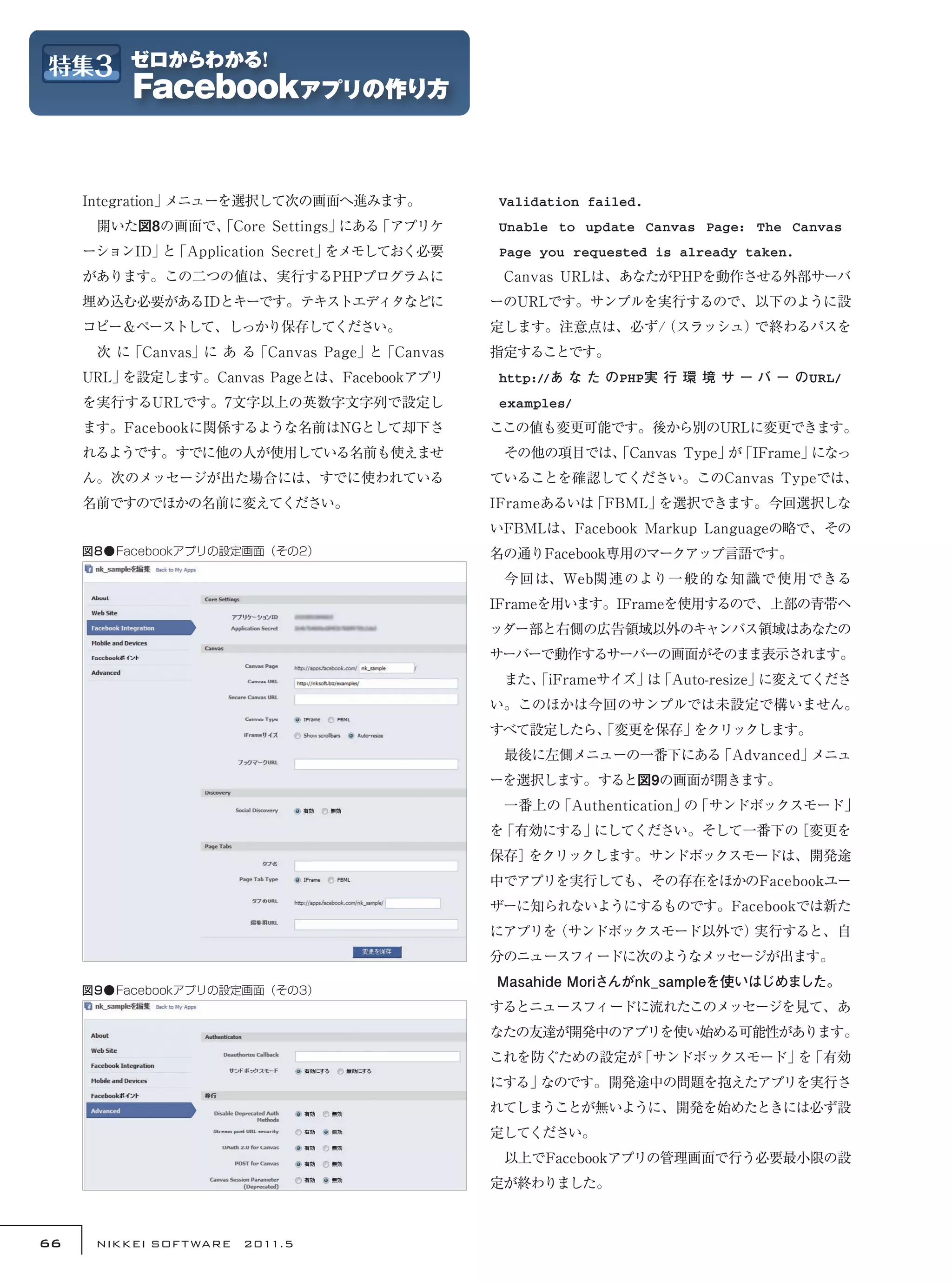 Integration」メニューを選択して次の画面へ進みます。          Validation failed.
     　開いた図8の画面で、
               「Core Settings」にある「アプリケ        Unable to update Canvas Page: The Canvas
     ーションID」 「Application Secret」
            と                    をメモしておく必要    Page you requested is already taken.
     があります。この二つの値は、実行するPHPプログラムに              　Canvas URLは、あなたがPHPを動作させる外部サーバ
     埋め込む必要があるIDとキーです。テキストエディタなどに             ーのURLです。サンプルを実行するので、以下のように設
     コピー＆ペーストして、しっかり保存してください。                 定します。注意点は、必ず/
                                                          （スラッシュ）で終わるパスを
     　次 に「Canvas」に あ る「Canvas Page」と「Canvas   指定することです。
     URL」を設定します。Canvas Pageとは、Facebookアプリ     http://あ な た のPHP実 行 環 境 サ ー バ ー のURL/
     を実行するURLです。7文字以上の英数字文字列で設定し              examples/
     ます。Facebookに関係するような名前はNGとして却下さ           ここの値も変更可能です。後から別のURLに変更できます。
     れるようです。すでに他の人が使用している名前も使えませ              　その他の項目では、
                                                       「Canvas Type」 「IFrame」
                                                                    が        になっ
     ん。次のメッセージが出た場合には、すでに使われている               ていることを確認してください。このCanvas Typeでは、
     名前ですのでほかの名前に変えてください。                     IFrameあるいは「FBML」を選択できます。今回選択しな
                                              いFBMLは、Facebook Markup Languageの略で、その
     図8●Facebookアプリの設定画面（その2）                 名の通りFacebook専用のマークアップ言語です。
                                              　今回は、Web関連のより一般的な知識で使用できる
                                              IFrameを用います。IFrameを使用するので、上部の青帯ヘ
                                              ッダー部と右側の広告領域以外のキャンバス領域はあなたの
                                              サーバーで動作するサーバーの画面がそのまま表示されます。
                                              　また、
                                                 「iFrameサイズ」 「Auto-resize」
                                                            は             に変えてくださ
                                              い。このほかは今回のサンプルでは未設定で構いません。
                                              すべて設定したら、
                                                      「変更を保存」をクリックします。
                                              　最後に左側メニューの一番下にある「Advanced」メニュ
                                              ーを選択します。すると図9の画面が開きます。
                                              　一番上の「Authentication」 「サンドボックスモード」
                                                                   の
                                              を「有効にする」にしてください。そして一番下の［変更を
                                              保存］をクリックします。サンドボックスモードは、開発途
                                              中でアプリを実行しても、その存在をほかのFacebookユー
                                              ザーに知られないようにするものです。Facebookでは新た
                                              にアプリを（サンドボックスモード以外で）実行すると、自
                                              分のニュースフィードに次のようなメッセージが出ます。
                                                Masahide Moriさんがnk_sampleを使いはじめました。
     図9●Facebookアプリの設定画面（その3）
                                              するとニュースフィードに流れたこのメッセージを見て、あ
                                              なたの友達が開発中のアプリを使い始める可能性があります。
                                              これを防ぐための設定が「サンドボックスモード」 「有効
                                                                     を
                                              にする」なのです。開発途中の問題を抱えたアプリを実行さ
                                              れてしまうことが無いように、開発を始めたときには必ず設
                                              定してください。
                                              　以上でFacebookアプリの管理画面で行う必要最小限の設
                                              定が終わりました。



66    NIKKEI SOF T WARE　2011.5
 