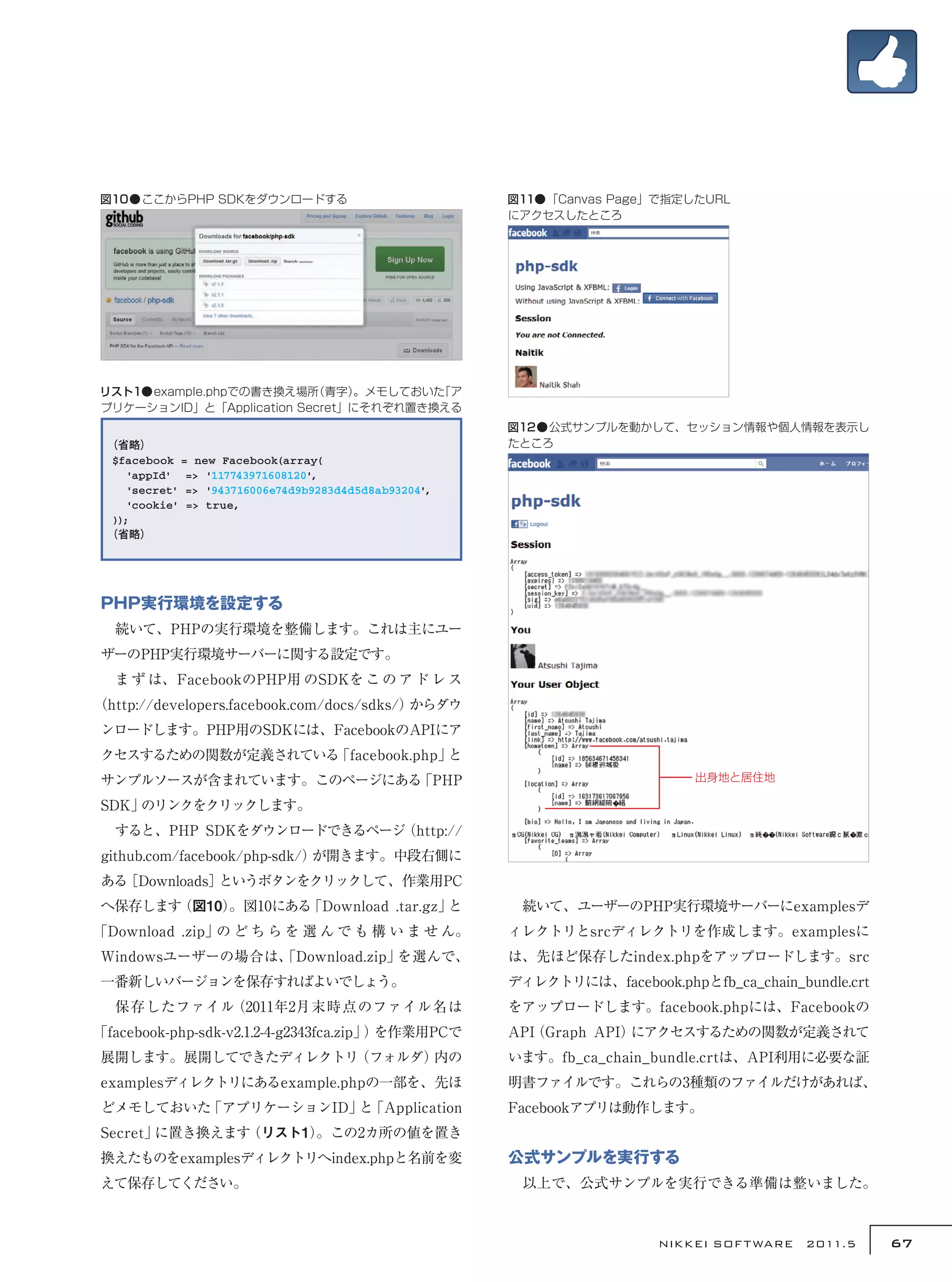 図10●ここからPHP SDKをダウンロードする                              図11●「Canvas Page」で指定したURL
                                                      にアクセスしたところ




リスト1●example.phpでの書き換え場所  （青字） 。メモしておいた「ア
プリケーションID」と「Application Secret」にそれぞれ置き換える
                                                      図12●公式サンプルを動かして、セッション情報や個人情報を表示し
 （省略）                                                 たところ
 $facebook = new Facebook(array(
    'appId' => '117743971608120',
    'secret' => '943716006e74d9b9283d4d5d8ab93204',
    'cookie' => true,
 ));
 （省略）




PHP実行環境を設定する
　続いて、PHPの実行環境を整備します。これは主にユー
ザーのPHP実行環境サーバーに関する設定です。
　ま ず は、FacebookのPHP用 のSDKを こ の ア ド レ ス
（http://developers.facebook.com/docs/sdks/）からダウ
ンロードします。PHP用のSDKには、FacebookのAPIにア
クセスするための関数が定義されている「facebook.php」と
サンプルソースが含まれています。このページにある「PHP                                                出身地と居住地

SDK」のリンクをクリックします。
　すると、PHP SDKをダウンロードできるページ（http://
github.com/facebook/php-sdk/）が開きます。中段右側に
ある［Downloads］というボタンをクリックして、作業用PC
へ保存します（図10）
          。図10にある「Download .tar.gz」と                  　続いて、ユーザーのPHP実行環境サーバーにexamplesデ
「Download .zip」の ど ち ら を 選 ん で も 構 い ま せ ん。           ィレクトリとsrcディレクトリを作成します。examplesに
Windowsユーザーの場合は、
               「Download.zip」を選んで、                    は、先ほど保存したindex.phpをアップロードします。src
一番新しいバージョンを保存すればよいでしょう。                               ディレクトリには、facebook.phpとfb_ca_chain_bundle.crt
　保存したファイル（2011年2月末時点のファイル名は                           をアップロードします。facebook.phpには、Facebookの
「facebook-php-sdk-v2.1.2-4-g2343fca.zip」 を作業用PCで
                                        ）             API
                                                        （Graph API）にアクセスするための関数が定義されて
展開します。展開してできたディレクトリ（フォルダ）内の                           います。fb_ca_chain_bundle.crtは、API利用に必要な証
examplesディレクトリにあるexample.phpの一部を、先ほ                   明書ファイルです。これらの3種類のファイルだけがあれば、
どメモしておいた「アプリケーションID」 「Application
                    と                                 Facebookアプリは動作します。
Secret」に置き換えます（リスト1）
                   。この2カ所の値を置き
換えたものをexamplesディレクトリへindex.phpと名前を変                   公式サンプルを実行する
えて保存してください。                                           　以上で、公式サンプルを実行できる準備は整いました。



                                                                        NIKKEI SOF T WARE　2011.5     67
 