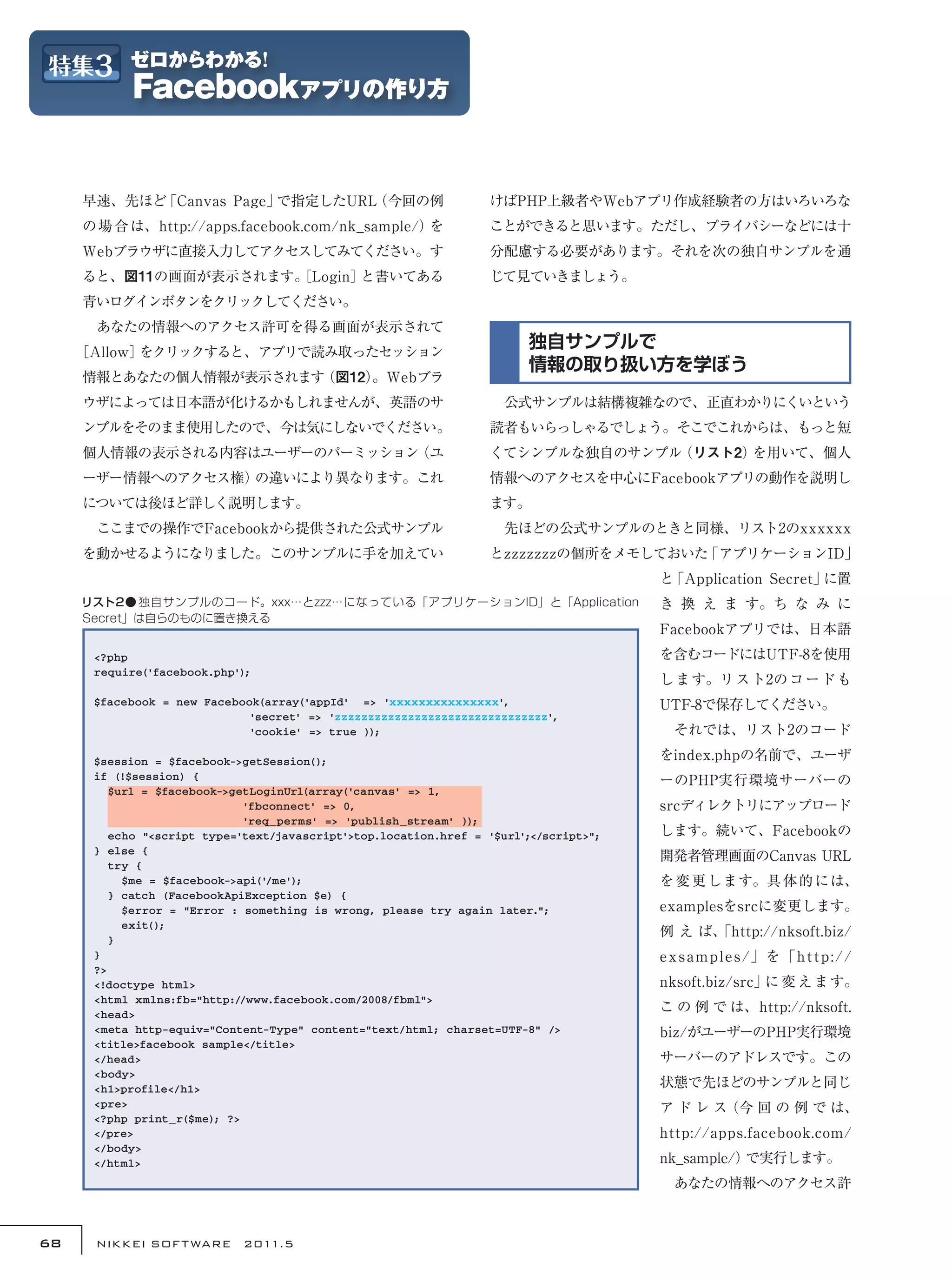 早速、先ほど「Canvas Page」で指定したURL（今回の例                             けばPHP上級者やWebアプリ作成経験者の方はいろいろな
     の 場 合 は、http://apps.facebook.com/nk_sample/）を                ことができると思います。ただし、プライバシーなどには十
     Webブラウザに直接入力してアクセスしてみてください。す                                 分配慮する必要があります。それを次の独自サンプルを通
     ると、図11の画面が表示されます。
                     ［Login］と書いてある                                じて見ていきましょう。
     青いログインボタンをクリックしてください。
     　あなたの情報へのアクセス許可を得る画面が表示されて
     ［Allow］をクリックすると、アプリで読み取ったセッション
                                                                        独自サンプルで
                                                                        情報の取り扱い方を学ぼう
     情報とあなたの個人情報が表示されます（図12）
                           。Webブラ
     ウザによっては日本語が化けるかもしれませんが、英語のサ                                  　公式サンプルは結構複雑なので、正直わかりにくいという
     ンプルをそのまま使用したので、今は気にしないでください。                                 読者もいらっしゃるでしょう。そこでこれからは、もっと短
     個人情報の表示される内容はユーザーのパーミッション（ユ                                  くてシンプルな独自のサンプル（リスト2）を用いて、個人
     ーザー情報へのアクセス権）の違いにより異なります。これ                                  情報へのアクセスを中心にFacebookアプリの動作を説明し
     については後ほど詳しく説明します。                                            ます。
     　ここまでの操作でFacebookから提供された公式サンプル                               　先ほどの公式サンプルのときと同様、リスト2のxxxxxx
     を動かせるようになりました。このサンプルに手を加えてい                                  とzzzzzzzの個所をメモしておいた「アプリケーションID」
                                                                                       と「Application Secret」に置
     リスト2● 独自サンプルのコード。xxx…とzzz…になっている「アプリケーションID」と「Application                         き 換 え ま す。ち な み に
     Secret」は自らのものに置き換える
                                                                                       Facebookアプリでは、日本語
      <?php                                                                            を含むコードにはUTF-8を使用
      require('facebook.php');
                                                                                       し ま す。リ ス ト2の コ ー ド も
      $facebook = new Facebook(array('appId' => 'xxxxxxxxxxxxxxx',                     UTF-8で保存してください。
                            'secret' => 'zzzzzzzzzzzzzzzzzzzzzzzzzzzzzzzz',
                            'cookie' => true ));                                       　それでは、リスト2のコード

      $session = $facebook->getSession();                                              をindex.phpの名前で、ユーザ
      if (!$session) {                                                                 ーのPHP実行環境サーバーの
         $url = $facebook->getLoginUrl(array('canvas' => 1,
                             'fbconnect' => 0,                                         srcディレクトリにアップロード
                             'req_perms' => 'publish_stream' ));
         echo "<script type='text/javascript'>top.location.href = '$url';</script>";   します。続いて、Facebookの
      } else {
                                                                                       開発者管理画面のCanvas URL
         try {
           $me = $facebook->api('/me');                                                を 変 更 します。具 体 的 には、
         } catch (FacebookApiException $e) {
           $error = "Error : something is wrong, please try again later.";             examplesをsrcに変更します。
           exit();
                                                                                       例 え ば、
                                                                                            「http://nksoft.biz/
         }
      }                                                                                e x s a m p l e s /」を「h t t p : / /
      ?>
      <!doctype html>                                                                  nksoft.biz/src」 変 え ま す。
                                                                                                      に
      <html xmlns:fb="http://www.facebook.com/2008/fbml">
      <head>
                                                                                       こ の 例 で は、http://nksoft.
      <meta http-equiv="Content-Type" content="text/html; charset=UTF-8" />            biz/がユーザーのPHP実行環境
      <title>facebook sample</title>
      </head>                                                                          サーバーのアドレスです。この
      <body>
      <h1>profile</h1>                                                                 状態で先ほどのサンプルと同じ
      <pre>                                                                            ア ド レ ス（今 回 の 例 で は、
      <?php print_r($me); ?>
      </pre>                                                                           http://apps.facebook.com/
      </body>
      </html>                                                                          nk_sample/）で実行します。
                                                                                       　あなたの情報へのアクセス許



68    NIKKEI SOF T WARE　2011.5
 